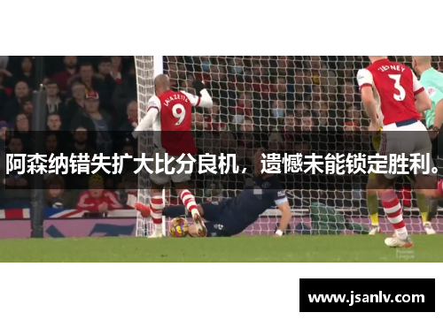阿森纳错失扩大比分良机，遗憾未能锁定胜利。