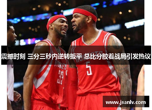 震撼时刻 三分三秒内逆转扳平 总比分胶着战局引发热议